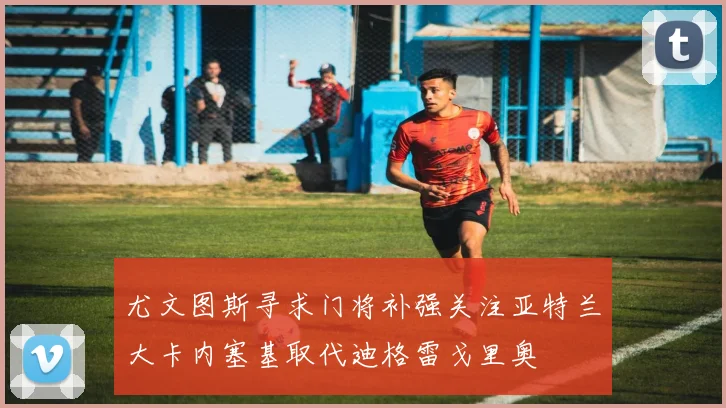 尤文图斯寻求门将补强关注亚特兰大卡内塞基取代迪格雷戈里奥