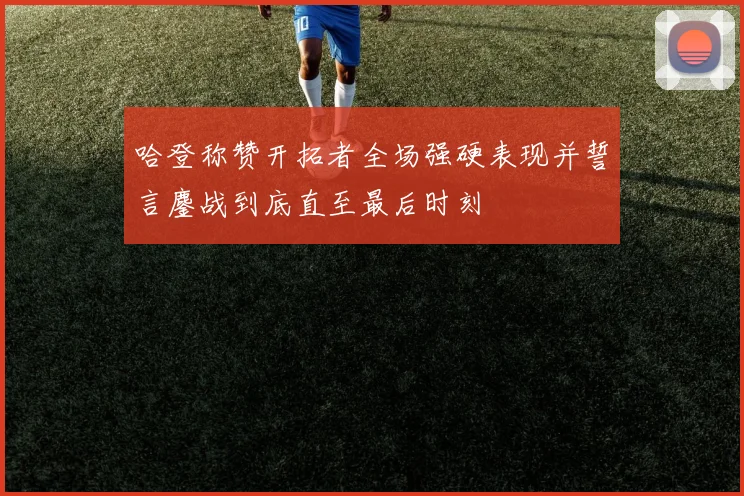 哈登称赞开拓者全场强硬表现并誓言鏖战到底直至最后时刻
