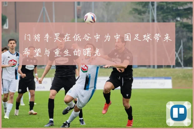门将李昊在低谷中为中国足球带来希望与重生的曙光