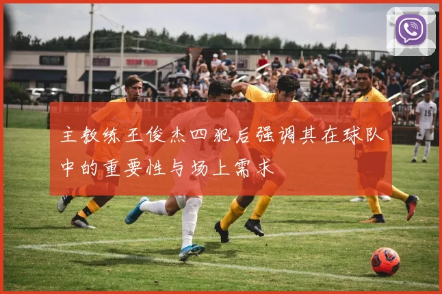 主教练王俊杰四犯后强调其在球队中的重要性与场上需求