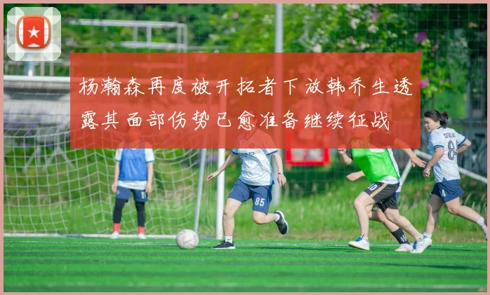 杨瀚森再度被开拓者下放韩乔生透露其面部伤势已愈准备继续征战