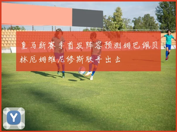 皇马新赛季首发阵容预测姆巴佩贝林厄姆维尼修斯联手出击