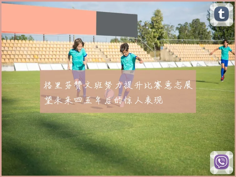格里芬赞文班努力提升比赛意志展望未来四五年后的惊人表现