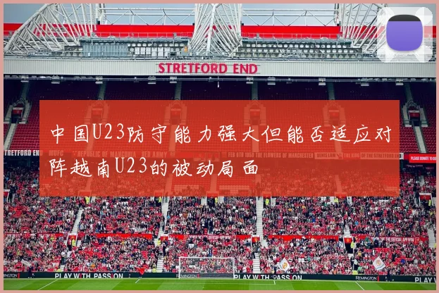 中国U23防守能力强大但能否适应对阵越南U23的被动局面