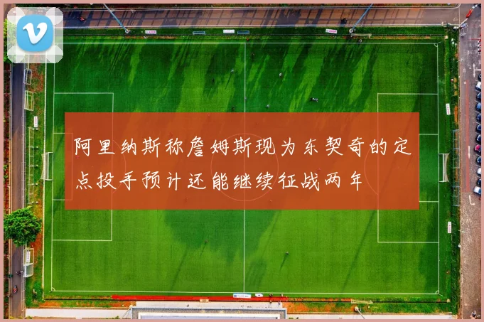 阿里纳斯称詹姆斯现为东契奇的定点投手预计还能继续征战两年
