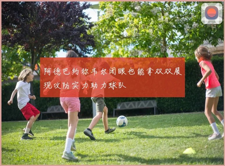 阿德巴约称韦尔闭眼也能拿双双展现攻防实力助力球队