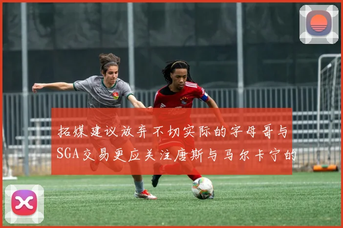 拓媒建议放弃不切实际的字母哥与SGA交易更应关注唐斯与马尔卡宁的潜力