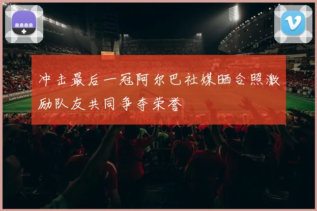 冲击最后一冠阿尔巴社媒晒合照激励队友共同争夺荣誉