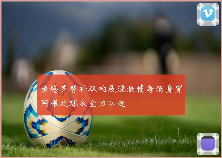 劳塔罗替补双响展现激情每场身穿阿根廷球衣全力以赴