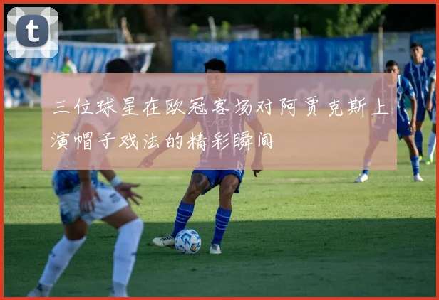 三位球星在欧冠客场对阿贾克斯上演帽子戏法的精彩瞬间