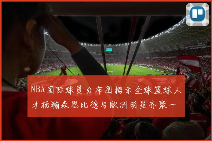 NBA国际球员分布图揭示全球篮球人才杨瀚森恩比德与欧洲明星齐聚一堂