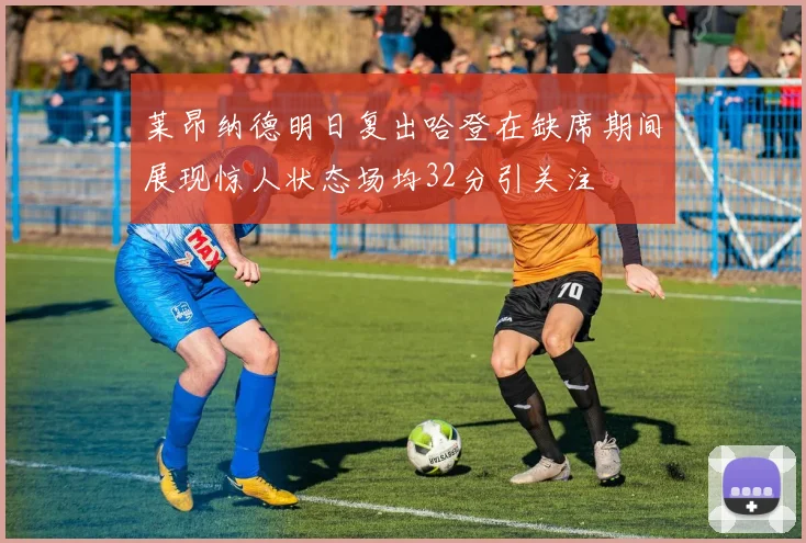 莱昂纳德明日复出哈登在缺席期间展现惊人状态场均32分引关注