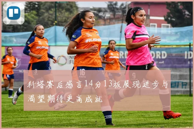 科塔赛后感言14分13板展现进步与渴望期待更高成就