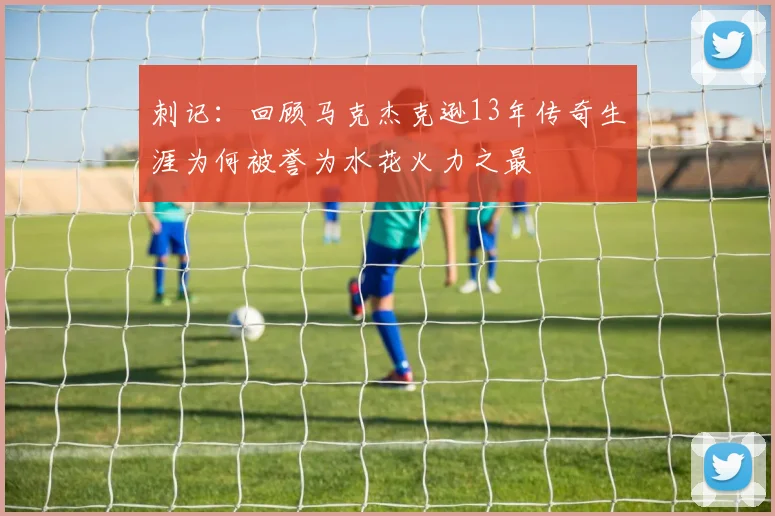 刺记：回顾马克杰克逊13年传奇生涯为何被誉为水花火力之最