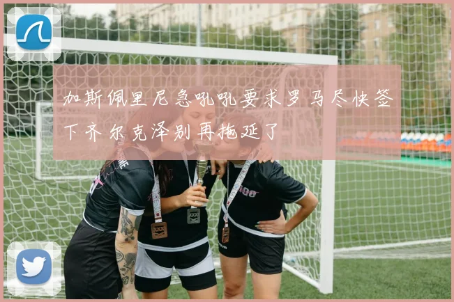 加斯佩里尼急吼吼要求罗马尽快签下齐尔克泽别再拖延了