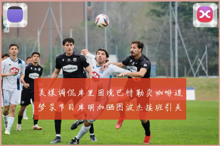 美媒调侃库里困境巴特勒卖咖啡追梦录节目库明加晒图波杰接班引关注