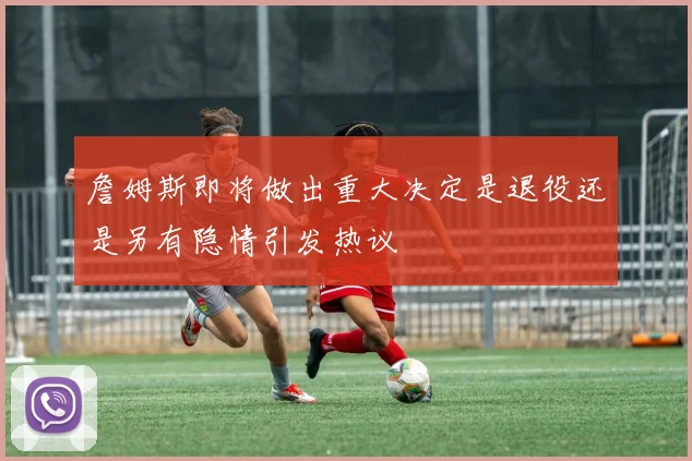 詹姆斯即将做出重大决定是退役还是另有隐情引发热议