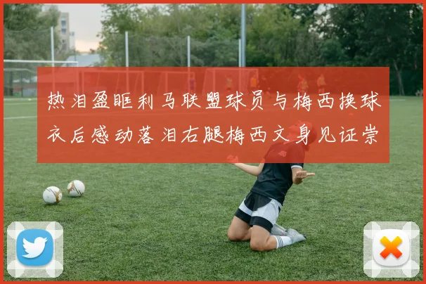 热泪盈眶利马联盟球员与梅西换球衣后感动落泪右腿梅西文身见证崇拜之情