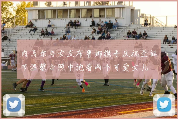 内马尔与女友布鲁娜携手庆祝圣诞节温馨合照中抱着两个可爱女儿