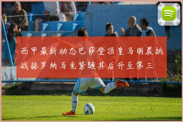 西甲最新动态巴萨登顶皇马明晨挑战赫罗纳马竞紧随其后升至第三