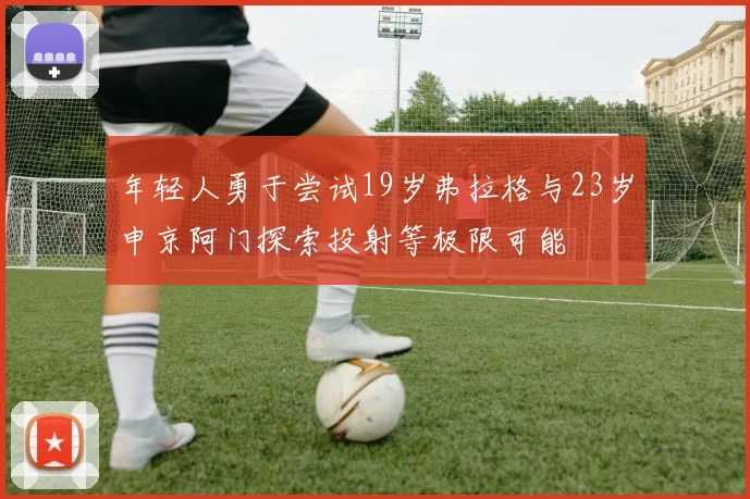 年轻人勇于尝试19岁弗拉格与23岁申京阿门探索投射等极限可能